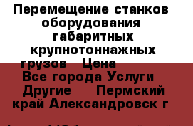 Перемещение станков, оборудования, габаритных крупнотоннажных грузов › Цена ­ 7 000 - Все города Услуги » Другие   . Пермский край,Александровск г.